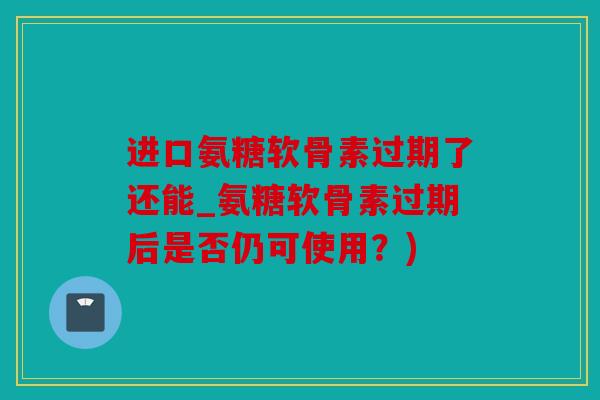 进口氨糖软骨素过期了还能_氨糖软骨素过期后是否仍可使用？)