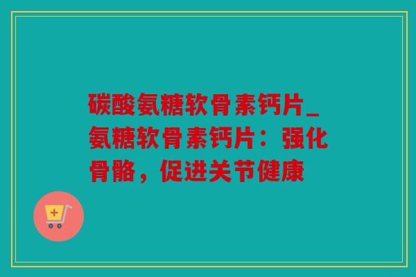 碳酸氨糖软骨素钙片_氨糖软骨素钙片:强化骨骼,促进关节健康 碳酸氨糖软骨素钙片_氨糖软骨素钙片:强化骨骼,促进关节健康