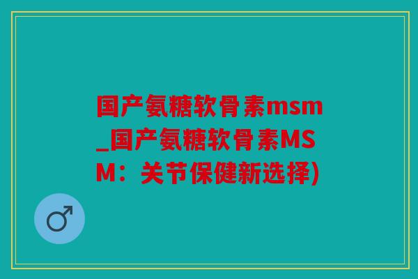 国产氨糖软骨素msm_国产氨糖软骨素MSM：关节保健新选择)