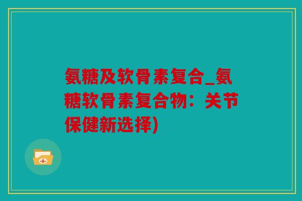 氨糖及软骨素复合_氨糖软骨素复合物：关节保健新选择)