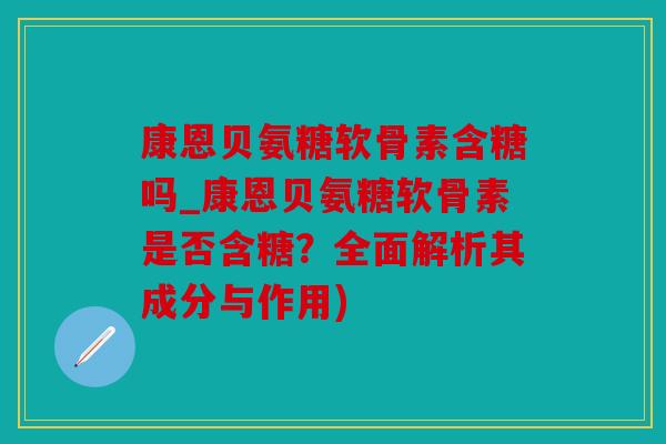 康恩贝氨糖软骨素含糖吗_康恩贝氨糖软骨素是否含糖?全面解析其成分与作用) 康恩贝氨糖软骨素含糖吗_康恩贝氨糖软骨素是否含糖?全面解析其成分与作用)