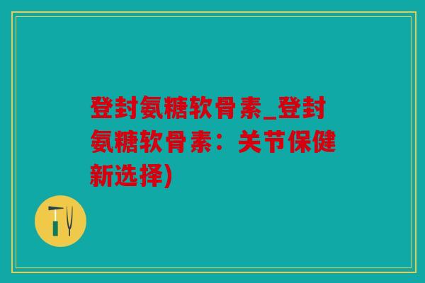登封氨糖软骨素_登封氨糖软骨素:关节保健新选择) 登封氨糖软骨素_登封氨糖软骨素:关节保健新选择)