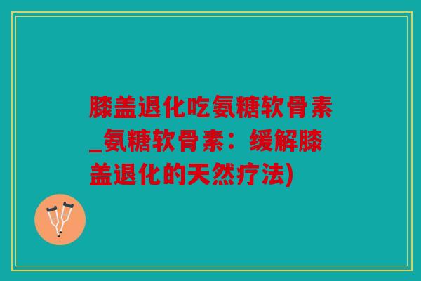膝盖退化吃氨糖软骨素_氨糖软骨素:缓解膝盖退化的天然疗法) 膝盖退化吃氨糖软骨素_氨糖软骨素:缓解膝盖退化的天然疗法)