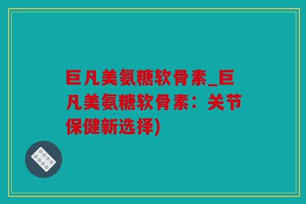 巨凡美氨糖软骨素_巨凡美氨糖软骨素：关节保健新选择)