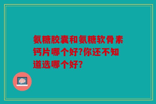 氨糖胶囊和氨糖软骨素钙片哪个好?你还不知道选哪个好? 氨糖胶囊和氨糖软骨素钙片哪个好?你还不知道选哪个好?