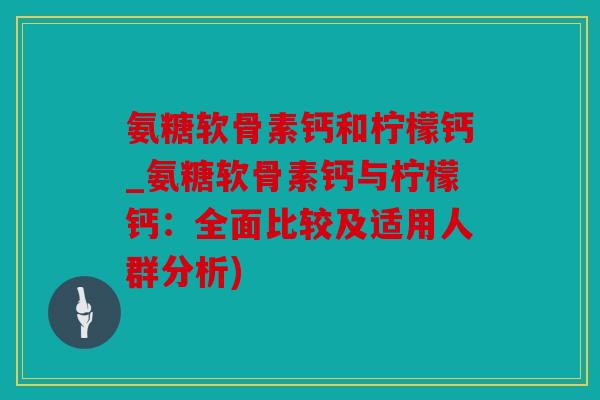 氨糖软骨素钙和柠檬钙_氨糖软骨素钙与柠檬钙:全面比较及适用人群分析) 氨糖软骨素钙和柠檬钙_氨糖软骨素钙与柠檬钙:全面比较及适用人群分析)
