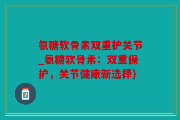 氨糖软骨素双重护关节_氨糖软骨素:双重保护,关节健康新选择) 氨糖软骨素双重护关节_氨糖软骨素:双重保护,关节健康新选择)
