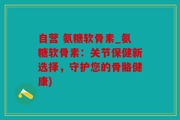 自营 氨糖软骨素_氨糖软骨素:关节保健新选择,守护您的骨骼健康) 自营 氨糖软骨素_氨糖软骨素:关节保健新选择,守护您的骨骼健康)