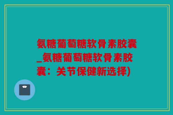氨糖葡萄糖软骨素胶囊_氨糖葡萄糖软骨素胶囊:关节保健新选择) 氨糖葡萄糖软骨素胶囊_氨糖葡萄糖软骨素胶囊:关节保健新选择)