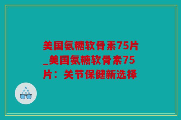 美国氨糖软骨素75片_美国氨糖软骨素75片：关节保健新选择