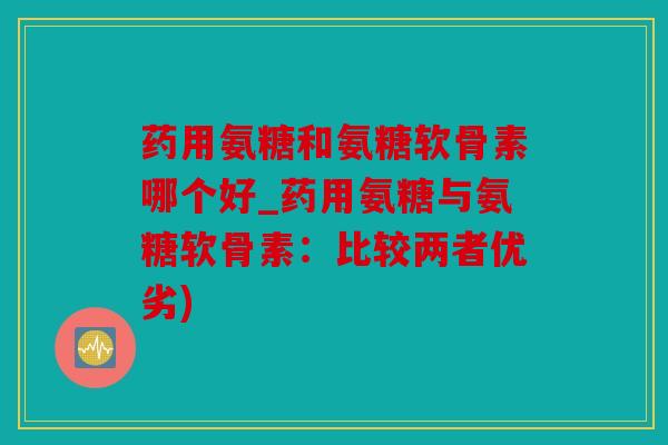 药用氨糖和氨糖软骨素哪个好_药用氨糖与氨糖软骨素：比较两者优劣)