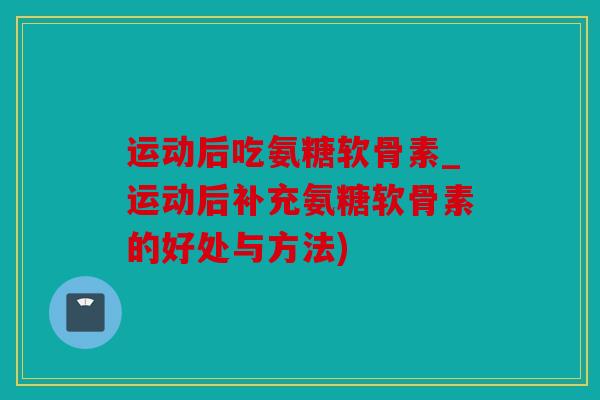 运动后吃氨糖软骨素_运动后补充氨糖软骨素的好处与方法)