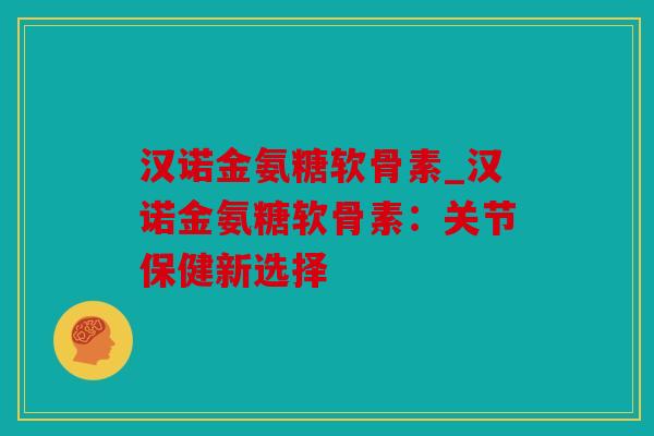 汉诺金氨糖软骨素_汉诺金氨糖软骨素：关节保健新选择