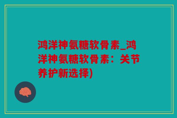 鸿洋神氨糖软骨素_鸿洋神氨糖软骨素：关节养护新选择)