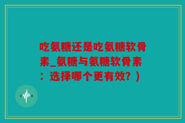 吃氨糖还是吃氨糖软骨素_氨糖与氨糖软骨素:选择哪个更有效?) 吃氨糖还是吃氨糖软骨素_氨糖与氨糖软骨素:选择哪个更有效?)