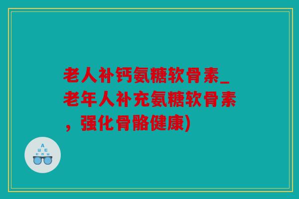 老人补钙氨糖软骨素_老年人补充氨糖软骨素,强化骨骼健康) 老人补钙氨糖软骨素_老年人补充氨糖软骨素,强化骨骼健康)