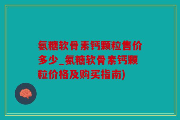氨糖软骨素钙颗粒售价多少_氨糖软骨素钙颗粒价格及购买指南)