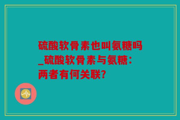 硫酸软骨素也叫氨糖吗_硫酸软骨素与氨糖：两者有何关联？