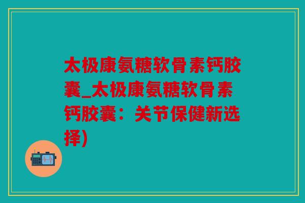 太极康氨糖软骨素钙胶囊_太极康氨糖软骨素钙胶囊:关节保健新选择) 太极康氨糖软骨素钙胶囊_太极康氨糖软骨素钙胶囊:关节保健新选择)