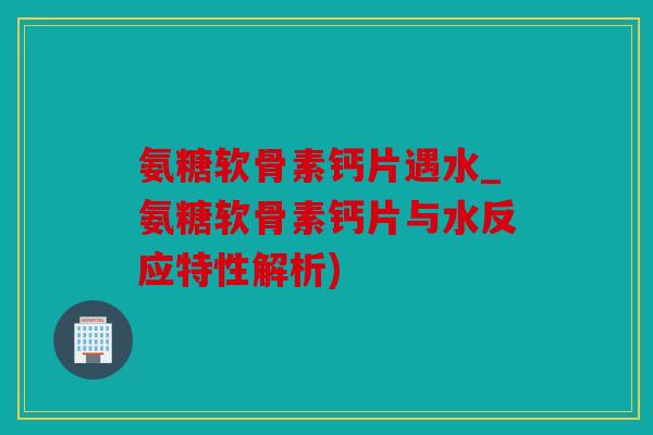 氨糖软骨素钙片遇水_氨糖软骨素钙片与水反应特性解析) 氨糖软骨素钙片遇水_氨糖软骨素钙片与水反应特性解析)