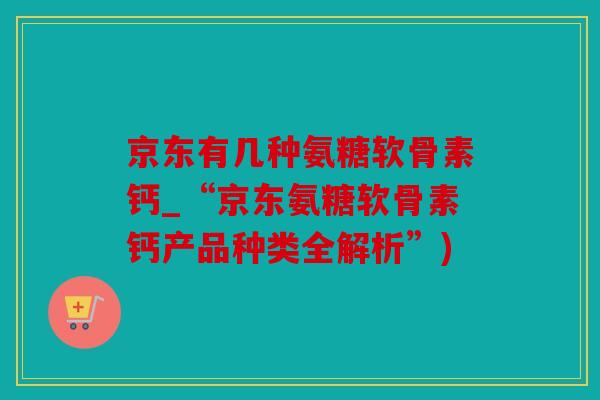 京东有几种氨糖软骨素钙_“京东氨糖软骨素钙产品种类全解析”) 京东有几种氨糖软骨素钙_“京东氨糖软骨素钙产品种类全解析”)