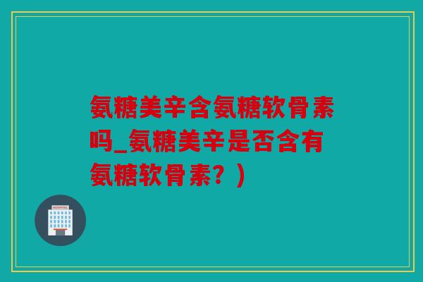 氨糖美辛含氨糖软骨素吗_氨糖美辛是否含有氨糖软骨素?) 氨糖美辛含氨糖软骨素吗_氨糖美辛是否含有氨糖软骨素?)
