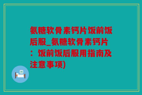 氨糖软骨素钙片饭前饭后服_氨糖软骨素钙片：饭前饭后服用指南及注意事项)