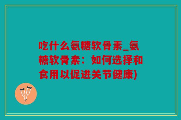 吃什么氨糖软骨素_氨糖软骨素：如何选择和食用以促进关节健康)