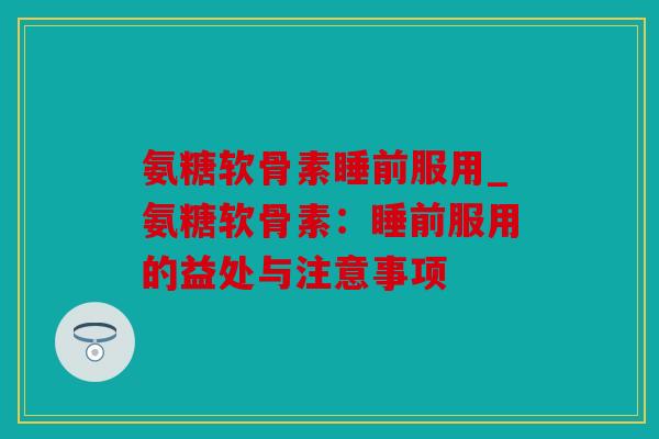 氨糖软骨素睡前服用_氨糖软骨素:睡前服用的益处与注意事项 氨糖软骨素睡前服用_氨糖软骨素:睡前服用的益处与注意事项