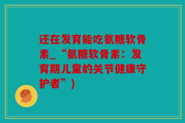 还在发育能吃氨糖软骨素_“氨糖软骨素:发育期儿童的关节健康守护者”) 还在发育能吃氨糖软骨素_“氨糖软骨素:发育期儿童的关节健康守护者”)