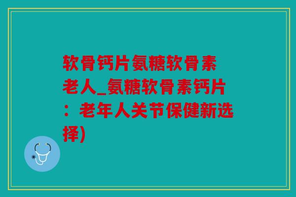 软骨钙片氨糖软骨素 老人_氨糖软骨素钙片:老年人关节保健新选择) 软骨钙片氨糖软骨素 老人_氨糖软骨素钙片:老年人关节保健新选择)
