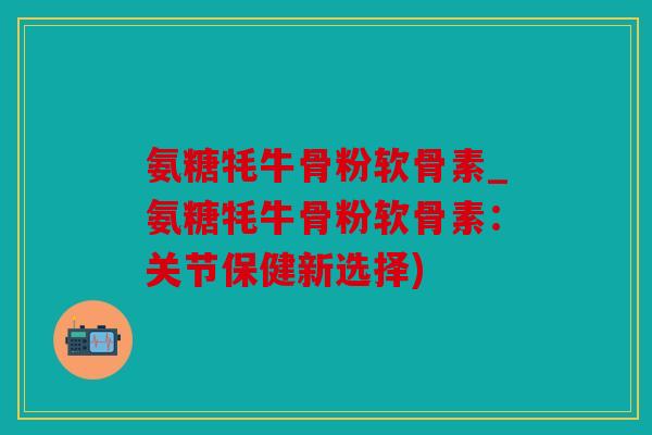 氨糖牦牛骨粉软骨素_氨糖牦牛骨粉软骨素：关节保健新选择)
