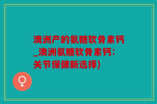 澳洲产的氨糖软骨素钙_澳洲氨糖软骨素钙:关节保健新选择) 澳洲产的氨糖软骨素钙_澳洲氨糖软骨素钙:关节保健新选择)