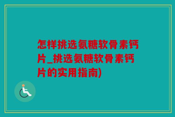 怎样挑选氨糖软骨素钙片_挑选氨糖软骨素钙片的实用指南)