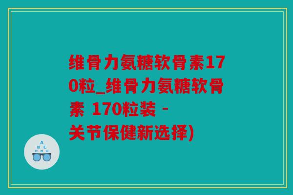 维骨力氨糖软骨素170粒_维骨力氨糖软骨素 170粒装 - 关节保健新选择)