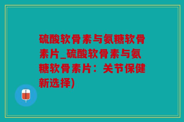 硫酸软骨素与氨糖软骨素片_硫酸软骨素与氨糖软骨素片：关节保健新选择)