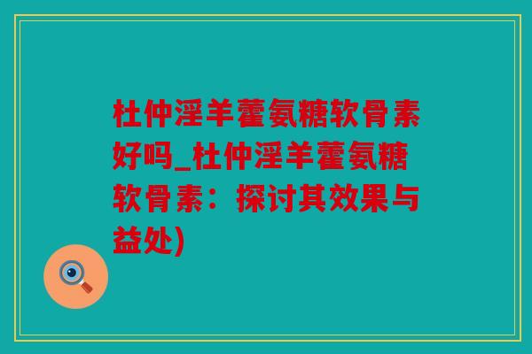 杜仲淫羊藿氨糖软骨素好吗_杜仲淫羊藿氨糖软骨素:探讨其效果与益处) 杜仲淫羊藿氨糖软骨素好吗_杜仲淫羊藿氨糖软骨素:探讨其效果与益处)