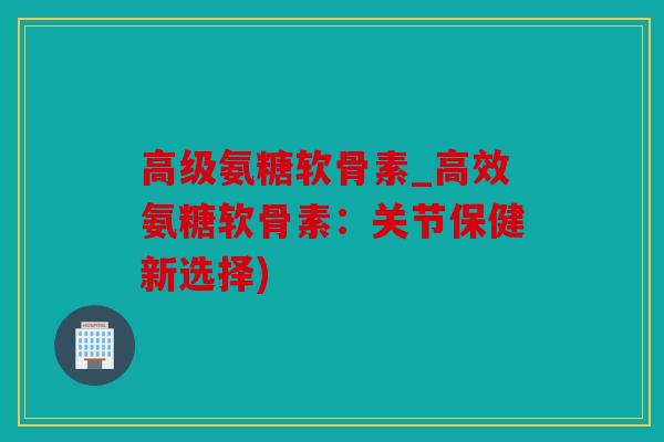 高级氨糖软骨素_高效氨糖软骨素:关节保健新选择) 高级氨糖软骨素_高效氨糖软骨素:关节保健新选择)