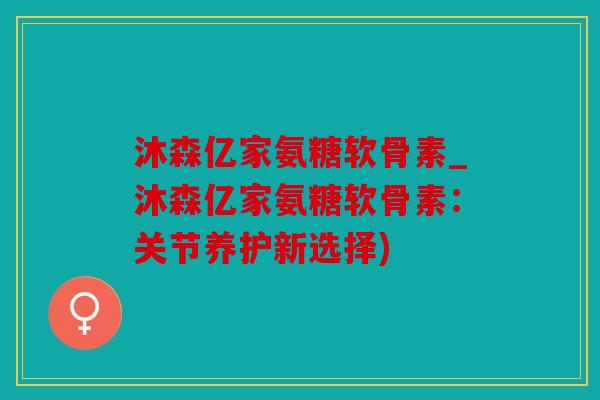 沐森亿家氨糖软骨素_沐森亿家氨糖软骨素:关节养护新选择) 沐森亿家氨糖软骨素_沐森亿家氨糖软骨素:关节养护新选择)
