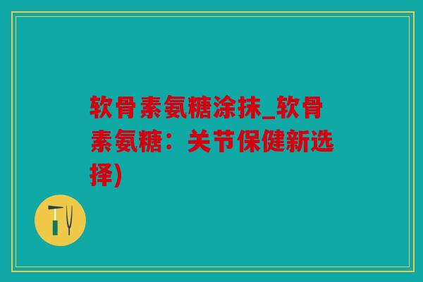 软骨素氨糖涂抹_软骨素氨糖：关节保健新选择)