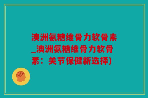 澳洲氨糖维骨力软骨素_澳洲氨糖维骨力软骨素：关节保健新选择)