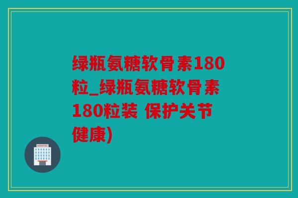 绿瓶氨糖软骨素180粒_绿瓶氨糖软骨素 180粒装 保护关节健康)
