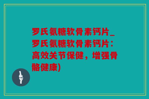 罗氏氨糖软骨素钙片_罗氏氨糖软骨素钙片：高效关节保健，增强骨骼健康)
