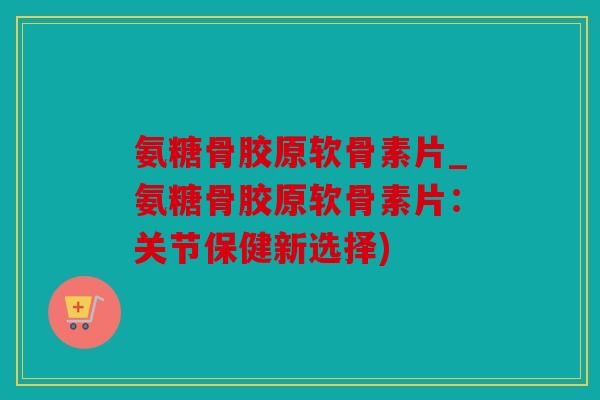 氨糖骨胶原软骨素片_氨糖骨胶原软骨素片:关节保健新选择) 氨糖骨胶原软骨素片_氨糖骨胶原软骨素片:关节保健新选择)