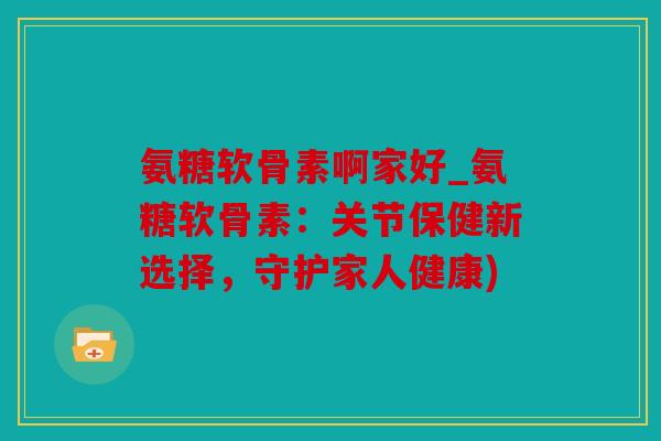 氨糖软骨素啊家好_氨糖软骨素：关节保健新选择，守护家人健康)