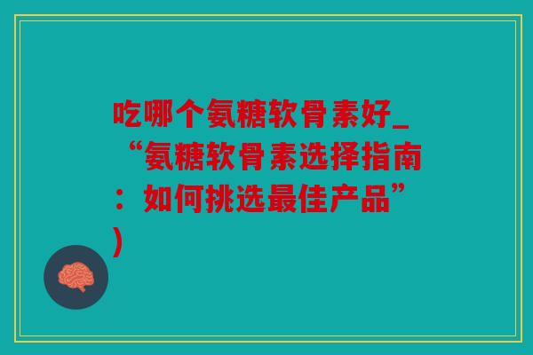 吃哪个氨糖软骨素好_“氨糖软骨素选择指南：如何挑选佳产品”)