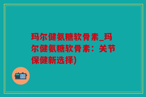 玛尔健氨糖软骨素_玛尔健氨糖软骨素:关节保健新选择) 玛尔健氨糖软骨素_玛尔健氨糖软骨素:关节保健新选择)