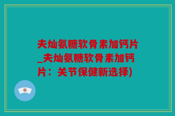 夫灿氨糖软骨素加钙片_夫灿氨糖软骨素加钙片：关节保健新选择)