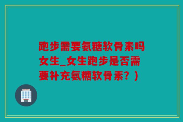 跑步需要氨糖软骨素吗女生_女生跑步是否需要补充氨糖软骨素？)