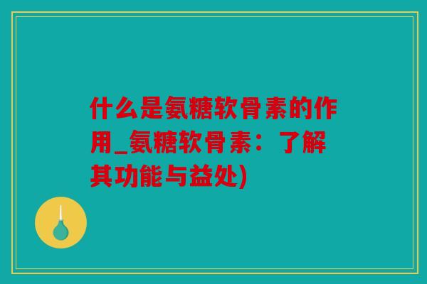 什么是氨糖软骨素的作用_氨糖软骨素:了解其功能与益处) 什么是氨糖软骨素的作用_氨糖软骨素:了解其功能与益处)